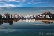 热门话题糖心vlog新官方入口价值几何全景透视