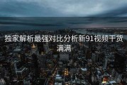 独家解析最强对比分析新91视频干货满满