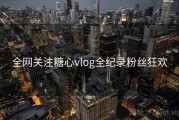 全网关注糖心vlog全纪录粉丝狂欢