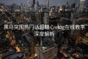 黑马突围热门话题糖心vlog在线教学深度解析