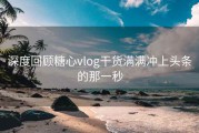 深度回顾糖心vlog干货满满冲上头条的那一秒