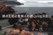 爆点汇总必看懒人包糖心vlog深度回顾