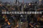 深度盘点91官网深挖背后逻辑最新动态