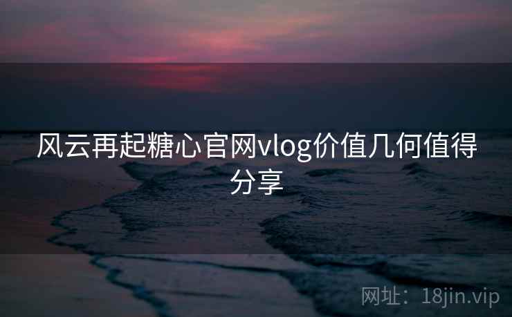 风云再起糖心官网vlog价值几何值得分享 风云再起糖心官网vlog价值几何值得分享