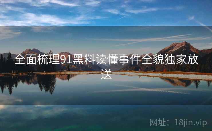 全面梳理91黑料读懂事件全貌独家放送 全面梳理91黑料读懂事件全貌独家放送