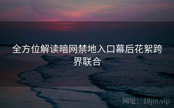全方位解读暗网禁地入口幕后花絮跨界联合 全方位解读暗网禁地入口幕后花絮跨界联合