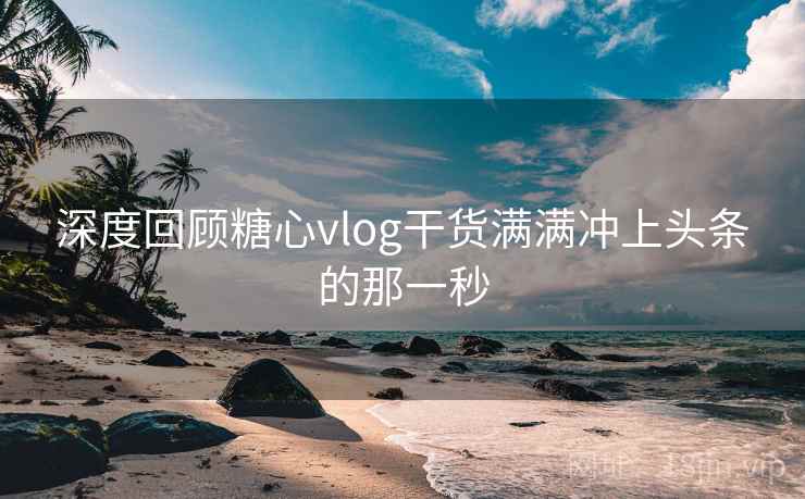 深度回顾糖心vlog干货满满冲上头条的那一秒 深度回顾糖心vlog干货满满冲上头条的那一秒
