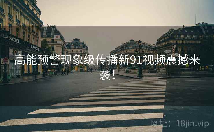 高能预警现象级传播新91视频震撼来袭! 高能预警现象级传播新91视频震撼来袭!