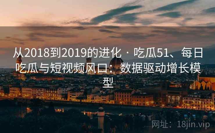从2018到2019的进化 · 吃瓜51、每日吃瓜与短视频风口:数据驱动增长模型 从2018到2019的进化 · 吃瓜51、每日吃瓜与短视频风口:数据驱动增长模型