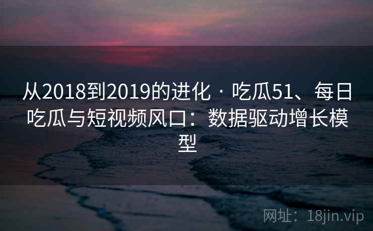 从2018到2019的进化 · 吃瓜51、每日吃瓜与短视频风口:数据驱动增长模型 从2018到2019的进化 · 吃瓜51、每日吃瓜与短视频风口:数据驱动增长模型