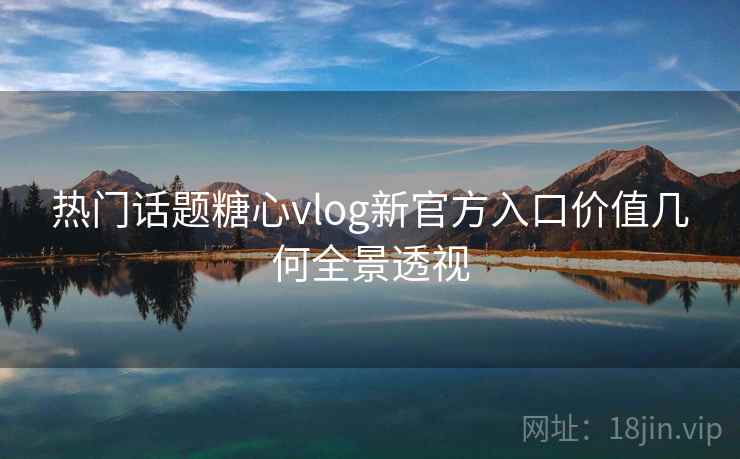 热门话题糖心vlog新官方入口价值几何全景透视 热门话题糖心vlog新官方入口价值几何全景透视