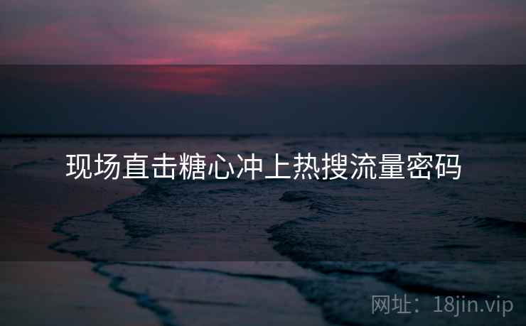现场直击糖心冲上热搜流量密码 现场直击糖心冲上热搜流量密码