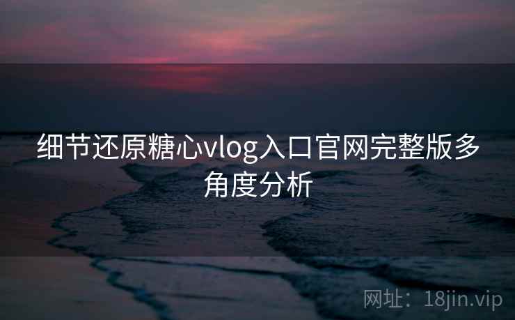 细节还原糖心vlog入口官网完整版多角度分析