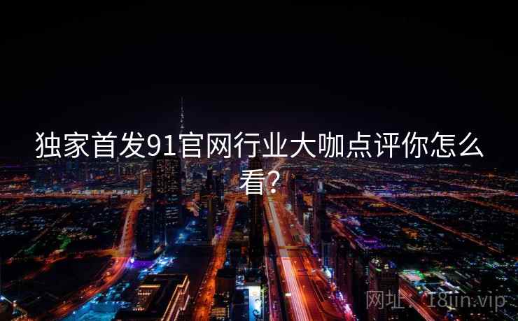 独家首发91官网行业大咖点评你怎么看? 独家首发91官网行业大咖点评你怎么看?