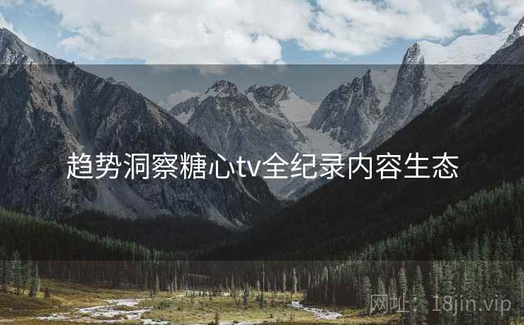 趋势洞察糖心tv全纪录内容生态 趋势洞察糖心tv全纪录内容生态