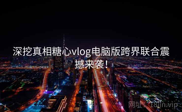深挖真相糖心vlog电脑版跨界联合震撼来袭! 深挖真相糖心vlog电脑版跨界联合震撼来袭!